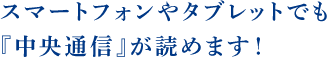 スマートフォンやタブレットでも『中央通信』が読めます！